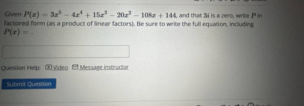 Given P(x)=3x^5-4x^4+15x^3-20x^2-108x+144 , and that 3i is a zero, write P in 
factored form (as a product of linear factors). Be sure to write the full equation, including
P(x)=
Question Help: Video Message instructor 
Submit Question