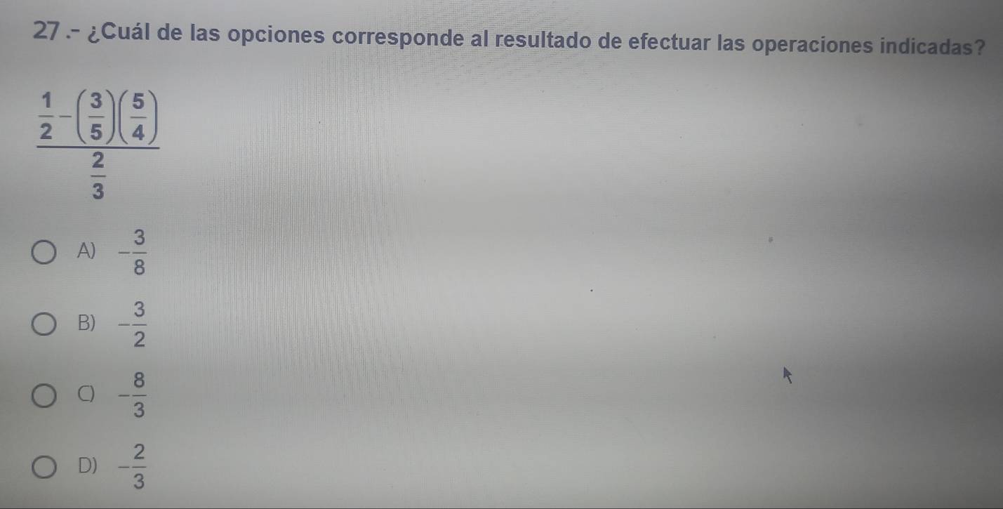 27 .- ¿Cuál de las opciones corresponde al resultado de efectuar las operaciones indicadas?
frac  1/2 -( 3/5 )( 5/4 ) 2/3 
A) - 3/8 
B) - 3/2 
C) - 8/3 
D) - 2/3 