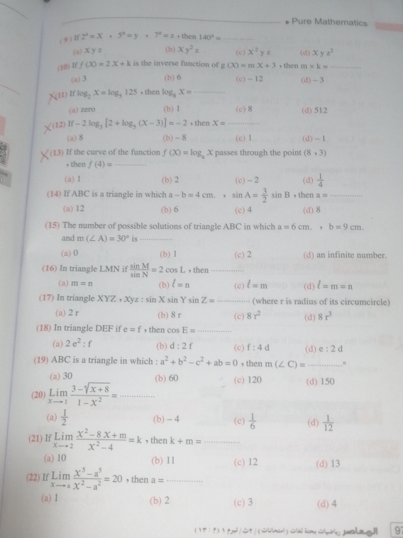 # Pure Mathematics
(9 ) If 2^2=x,5^2=y,7^2=z , then 140°= _
(a) xyz (b) xy^2z (c) x^2 y z (d) xyz^2
(10) If f(X)=2X+k is the inverse function of g(xendpmatrix =mx+3 , then m* k= _
(a) 3 (b) 6 (c) - 12 (d) - 3
(11)If log _2x=log _5125 , then log _8X= _
(a) zero (b) 1 (c)8 (d) 512
12 If-2log _3[2+log _5(x-3)]=-2 , then X= _
(a) 8 (b) - 8 (c) 1 (d) - 1
(1,3) If the curve of the function f(X)=log _aX passes through the point (8,3)
, then f(4)= _
(a) I (b) 2 (c) - 2 (d)  1/4 
(14) If ABC is a triangle in which a-b=4cm.. sin A= 3/2 sin B , then a= _
(a) 12 (b) 6 (c)4 (d) 8
(15) The number of possible solutions of triangle ABC in which a=6cm.,b=9cm.
and m(∠ A)=30° is ……
(a) 0 (b) 1 (c) 2 (d) an infinite number.
(16) In triangle I MN if  sin M/sin N =2cos L , then
(a) m=n (b) l=n (c) l=m (d) l=m=n
(17) In triangle XYZ,XYz:sin Xsin Ysin Z= (where r is radius of its circumcircle)
(a) 2 r (b) 8 r (c) 8r^2 (d) 8r^3
(18) In triangle DEF if e=f , then cos E= = -4+
(a) 2e^2:f (b) d:2f (c) f:4d (d) e:2 d
(19) ABC is a triangle in which : a^2+b^2-c^2+ab=0 , then m(∠ C)= _0
(a) 30 (b) 60 (c) 120 (d) 150
(20) limlimits _xto 1 (3-sqrt(x+8))/1-x^2 = □  _ □ 
(a)  1/2  (b) - 4 (c)  1/6  (d)  1/12 
(21) If limlimits _xto 2 (x^2-8x+m)/x^2-4 =k , then k+m= _
(a) 10 (b) 11 (c) 12 (d) 13
(22) If limlimits _xto a (x^5-a^5)/x^2-a^2 =20 , then a= _
(a) Ⅰ (b) 2 (c) 3 (d) 4
( 17 : p) p /Sy / (lilmen)Sk 2m