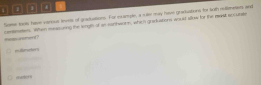 1 2 1
Some tools have vanious levels of graduations. For example, a ruler may have graduations for both millimeters and
centimeters. When measuring the length of an earthworm, which graduations would allow for the most accurate
meas urement?
millimeters
meters