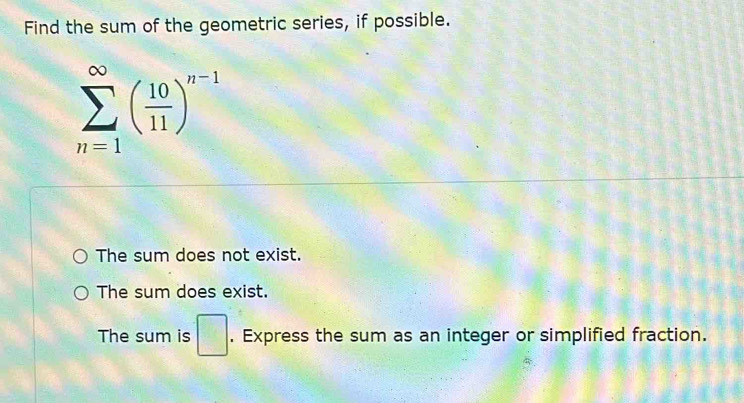 Find the sum of the geometric series, if possible.
sumlimits _(n=1)^(∈fty)( 10/11 )^n-1
The sum does not exist.
The sum does exist.
The sum is □. Express the sum as an integer or simplified fraction.