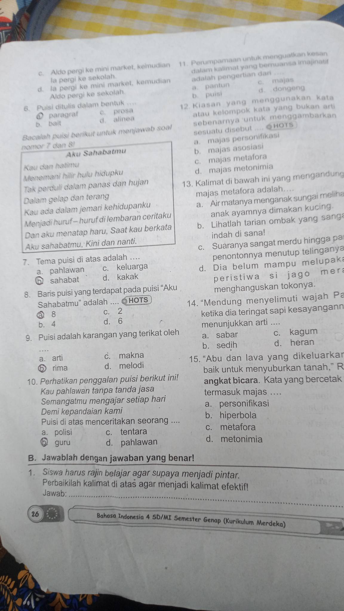 c. Aldo pergi ke mini market, kemudian 11. Perumpamaan untuk menguatkan kesan
la pergi ke sekolah. dalam kalimat yang bernuansa imajinatif
c. majas
d. la pergi ke mini market, kemudian adaiah pengertian dari
Aldo pergi ke sekolah. a. pantun d. dongeng
6. Puisi ditulis dalam bentuk . b. puisi
á paragraf c. prosa 12. Kiasan yang menggunakan kata
b. bait d. alinea atau kelompok kata yang bukan arti
Bacalah puisi berikut untuk menjawab soal sebenarnya untuk menggambarkan
sesuatu disebut .... ●HOTS
nomor 7 dan 8!
a. majas personifikasi
Aku Sahabatmu
b. majas asosiasi
c. majas metafora
Kau dan hatimu
Menemani hilir hulu hidupku
d. majas metonimia
Tak perduli dalam panas dan hujan
13. Kalimat di bawah ini yang mengandung
majas metafora adalah....
Dalam gelap dan terang
a. Air matanya menganak sungai meliha
Kau ada dalam jemari kehidupanku
anak ayamnya dimakan kucing.
Menjadi huruf - huruf di lembaran ceritaku
Dan aku menatap haru, Saat kau berkata b. Lihatlah tarian ombak yang sang
Aku sahabatmu, Kini dan nanti. indah di sana!
c. Suaranya sangat merdu hingga pa
7. Tema puisi di atas adalah ....
a. pahlawan c. keluarga penontonnya menutup telinganya
d. Dia belum mampu melupak
h sahabat d. kakak
peristiwa si jago mera
8. Baris puisi yang terdapat pada puisi “Aku
menghanguskan tokonya.
Sahabatmu" adalah .... ● HOTS
14. “Mendung menyelimuti wajah Pa
a 8 c. 2
b. 4 d. 6 ketika dia teringat sapi kesayangann
menunjukkan arti ....
9. Puisi adalah karangan yang terikat oleh a. sabar
c. kagum
b. sedjh d. heran
a. arti c. makna
15. “Abu dan lava yang dikeluarkar
b rima d. melodi
baik untuk menyuburkan tanah," R
10. Perhatikan penggalan puisi berikut ini! angkat bicara. Kata yang bercetak
Kau pahlawan tanpa tanda jasa termasuk majas ....
Semangatmu mengajar setiap hari
a. personifikasi
Demi kepandaian kami
b. hiperbola
Puisi di atas menceritakan seorang .... c. metafora
a. polisi c. tentara
6 guru d. pahlawan
d. metonimia
B. Jawablah dengan jawaban yang benar!
1. Siswa harus rajin belajar agar supaya menjadi pintar.
Perbaikilah kalimat di atas agar menjadi kalimat efektif!
Jawab:_
26
Bahasa Indonesia 4 SD/MI Semester Genap (Kurikulum Merdeka)