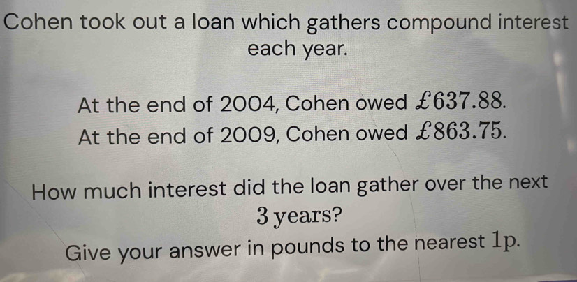 Cohen took out a loan which gathers compound interest 
each year. 
At the end of 2004, Cohen owed £637.88. 
At the end of 2009, Cohen owed £863.75. 
How much interest did the loan gather over the next
3 years? 
Give your answer in pounds to the nearest 1p.