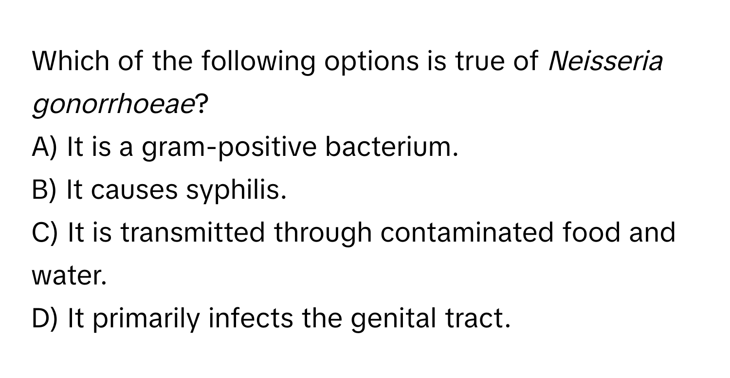 Which of the following options is true of *Neisseria gonorrhoeae*?

A) It is a gram-positive bacterium.
B) It causes syphilis.
C) It is transmitted through contaminated food and water.
D) It primarily infects the genital tract.