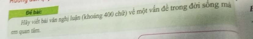 Để bài: 
Hãy viết bài văn nghị luận (khoảng 400 chữ) về một vấn đề trong đời sống mà 

em quan tám.