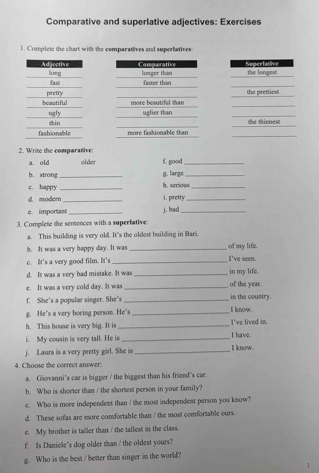 Comparative and superlative adjectives: Exercises 
1. Complete the chart with the comparatives and superlatives: 






2. Write the comparative: 
a. old older f. good_ 
b. strong _g. large_ 
c. happy _h. serious_ 
d. modern_ i. pretty_ 
e. important _j. bad_ 
3. Complete the sentences with a superlative: 
a. This building is very old. It’s the oldest building in Bari. 
b. It was a very happy day. It was_ 
of my life. 
c. It’s a very good film. It’s _I’ve seen. 
d. It was a very bad mistake. It was _in my life. 
e. It was a very cold day. It was_ 
of the year. 
f. She’s a popular singer. She’s _in the country. 
g. He’s a very boring person. He’s_ 
I know. 
h. This house is very big. It is _I’ve lived in. 
i. My cousin is very tall. He is_ 
I have. 
j. Laura is a very pretty girl. She is_ 
I know. 
4. Choose the correct answer: 
a. Giovanni’s car is bigger / the biggest than his friend’s car. 
b. Who is shorter than / the shortest person in your family? 
c. Who is more independent than / the most independent person you know? 
d. These sofas are more comfortable than / the most comfortable ours. 
e. My brother is taller than / the tallest in the class. 
f. Is Daniele’s dog older than / the oldest yours? 
g. Who is the best / better than singer in the world? 
1