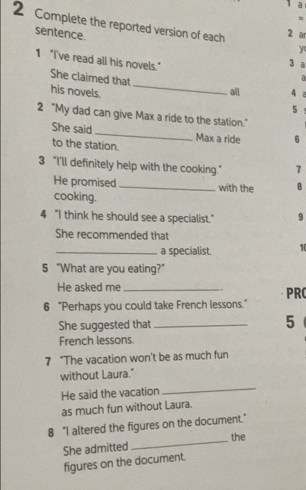 a 
= 
2 Complete the reported version of each y 
sentence. 
2 ar 
1 "I've read all his novels." 
3 a 
_ 
She claimed that 
a 
his novels. all 4 a 
5 
2 “My dad can give Max a ride to the station.” 
She said_ Max a ride 6
to the station. 
3 “I’ll definitely help with the cooking.” 
7 
He promised _with the 8 
cooking. 
4 "I think he should see a specialist." 9 
She recommended that 
_a specialist. 
10 
5 “What are you eating?” 
He asked me_ 
. 
PRC 
6 “Perhaps you could take French lessons.” 
She suggested that _5 
French lessons. 
7 “The vacation won’t be as much fun 
without Laura." 
He said the vacation 
_ 
as much fun without Laura. 
_ 
8 “I altered the figures on the document.” 
the 
She admitted 
figures on the document.