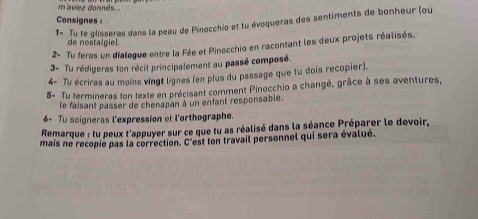 m'aviez donnés... 
Consignes : 
1- Tu te glisseras dans la peau de Pinocchio et tu évoqueras des sentiments de bonheur (ou 
de nostalgie). 
2- Tu feras un dialogue entre la Fée et Pinocchio en racontant les deux projets réalisés. 
3- Tu rédigeras ton récit principalement au passé composé. 
4- Tu écriras au moins vingt lignes (en plus du passage que tu dois recopier). 
5- Tu termineras ton texte en précisant comment Pinocchio a changé, grâce à ses aventures, 
le faisant passer de chenapan à un enfant responsable. 
6- Tu soigneras l'expression et l'orthographe. 
Remarque : tu peux t'appuyer sur ce que tu as réalisé dans la séance Préparer le devoir, 
mais ne recopie pas la correction. C' Test ton travail personnel qui sera évalué.