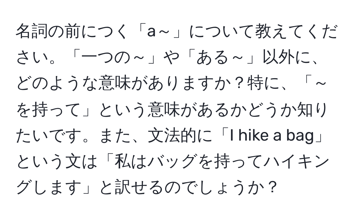 名詞の前につく「a～」について教えてください。「一つの～」や「ある～」以外に、どのような意味がありますか？特に、「～を持って」という意味があるかどうか知りたいです。また、文法的に「I hike a bag」という文は「私はバッグを持ってハイキングします」と訳せるのでしょうか？