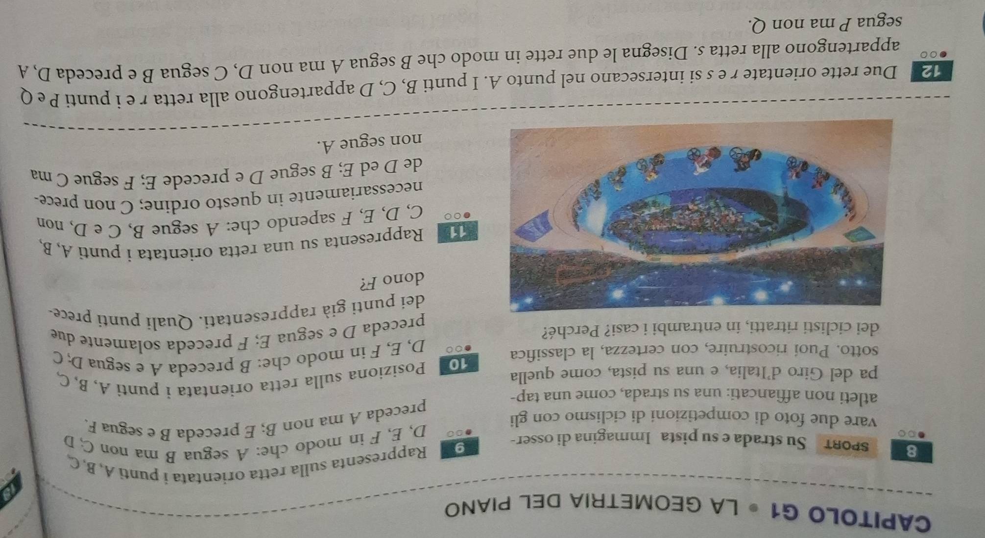 CAPITOLO G1 • LA GEOMETRIA DEL PIANO 
Rappresenta sulla retta orientata i punti A, B,C 
8 SPORT Su strada e su pista Immagina di osser- 
9 I
100 D, E, F in modo che: A segua B ma non C, D 
vare due foto di competizioni di ciclismo con gli 
preceda A ma non B; E preceda B e segua F. 
atleti non affiancati: una su strada, come una tap- 
pa del Giro d’Italia, e una su pista, come quella 
sotto. Puoí ricostruire, con certezza, la classifica 10 Posiziona sulla retta orientata i punti A, B, C, 
00 D, E, F in modo che: B preceda A e segua D, C 
dei ciclisti ritratti, in entrambi i casi? Perché? 
preceda D e segua E; F preceda solamente due 
dei punti già rappresentati. Quali punti prece- 
dono F? 
11 Rappresenta su una retta orientata i punti A, B, 
●○ C, D, E, F sapendo che: A segue B, C e D, non 
necessariamente in questo ordine; C non prece- 
de D ed E; B segue D e precede E; F segue C ma 
non segue A. 
12 Due rette orientate r e s si intersecano nel punto A. I punti B, C, D appartengono alla retta r e i punti P e Q
●○○ appartengono alla retta s. Disegna le due rette in modo che B segua A ma non D, C segua B e preceda D, A 
segua P ma non Q.