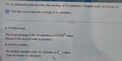 The accompanying data describes the earnings of 15 celebrities. Complete parts (a) through (d). 
Click the icon to view the earnings of 15 celebrities 
a. Find the mean. 
The mean earnings of the 15 celebrities is $ 284° million. 
(Round to the nearest tenth as needed.) 
b. Find the median. 
The median earnings of the 15 celebrities is $□ m illion. 
(Type an integer or a decimal )