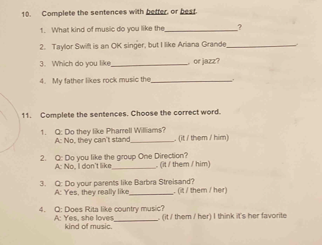 Complete the sentences with better, or best.
1. What kind of music do you like the_ ?
2. Taylor Swift is an OK singer, but I like Ariana Grande_
3. Which do you like_ , or jazz?
4. My father likes rock music the_ .
Complete the sentences. Choose the correct word.
1. Q: Do they like Pharrell Williams?
A: No, they can't stand_ . (it / them / him)
2. Q: Do you like the group One Direction?
A: No, I don't like_ . (it / them / him)
3. Q: Do your parents like Barbra Streisand?
A: Yes, they really like_ . (it / them / her)
4. Q: Does Rita like country music?
A: Yes, she loves_ . (it / them / her) I think it's her favorite
kind of music.