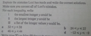 Explain the mistakes Lori has made and write the correct solutions,
Make sure you correct all of Lori's mistakes.
For each inequality, write
i the smallest integer y could be
ii the largest integer y could be
iii ; a list of the integer values y could be.
a 32
b 24
c 40≤slant y<44</tex>
d -12≤slant y≤slant -9
Write true T ) ar false (R)