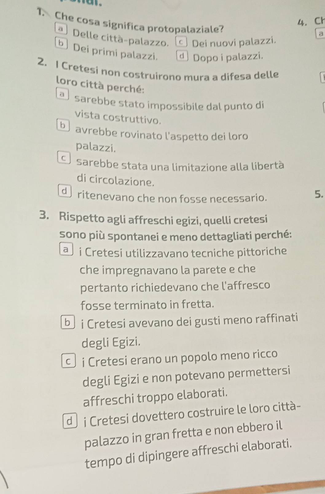 Che cosa significa protopalaziale?
4. Ch
a
Delle città-palazzo. Dei nuovi palazzi.
b Dei primi palazzi. Dopo i palazzi.
2. I Cretesi non costruirono mura a difesa delle
loro città perché:
a sarebbe stato ímpossibile dal punto di
vista costruttivo.
b avrebbe rovinato l'aspetto dei loro
palazzi.
Se sarebbe stata una limitazione alla libertà
di circolazione. 5.
de ritenevano che non fosse necessario.
3. Rispetto agli affreschi egizi, quelli cretesi
sono più spontanei e meno dettagliati perché:
a i Cretesi utilizzavano tecniche pittoriche
che impregnavano la parete e che
pertanto richiedevano che l'affresco
fosse terminato in fretta.
b i Cretesi avevano dei gusti meno raffinati
degli Egizi.
c i Cretesi erano un popolo meno ricco
degli Egizi e non potevano permettersi
affreschi troppo elaborati.
d i Cretesi dovettero costruire le loro città-
palazzo in gran fretta e non ebbero il
tempo di dipingere affreschi elaborati.