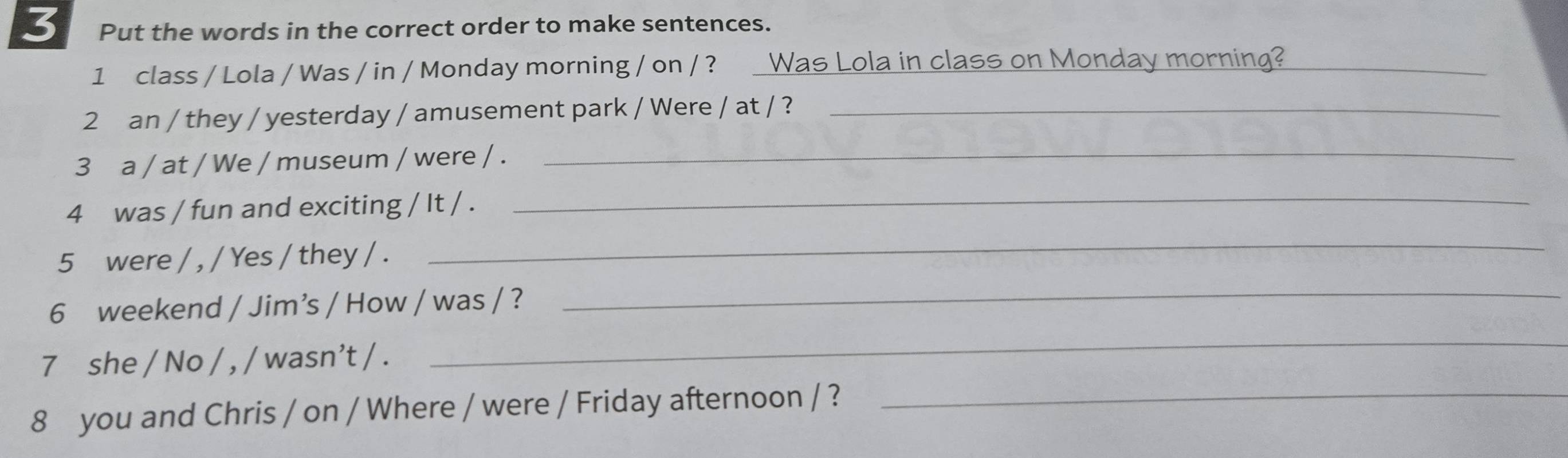 Put the words in the correct order to make sentences. 
1 class / Lola / Was / in / Monday morning / on / ? Was Lola in class on Monday morning?_ 
2 an / they / yesterday / amusement park / Were / at / ?_ 
3 a / at / We / museum / were / ._ 
4 was / fun and exciting / It / . 
_ 
_ 
_ 
5 were / , / Yes / they / . 
6 weekend / Jim’s / How / was / ? 
7 she / No / , / wasn’t / . 
_ 
8 you and Chris / on / Where / were / Friday afternoon / ?_