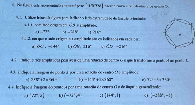 Na figura está representado um pentágono [ ABCDE ] inscrito numa circunferência de centro O.
4.1. Utilize letras da figura para indicar o lado extremidade do ângulo orientado: 
4.1.1. com lado origem em hat OB e amplitude:
a) -72° b) -288° c) 216°
4.1.2. em que o lado origem e a amplitude são os indicados em cada par:
。
a) dot OC; -144° b) dot OE; 216° c) OD; -216°
4.2. Indique três amplitudes possíveis de uma rotação de centro O e que transforme o ponto A no ponto D.
4.3. Indique a imagem do ponto A por uma rotação de centro O e amplitude:
a) 288°+2* 360° b) -144°+3* 360° c) 72°-5* 360°
4.4. Indique a imagem do ponto A por uma rotação de centro O e de ãngulo generalizado:
a) (72°,2) b) (-72°,4) c) (144°,1) d) (-288°,-5)