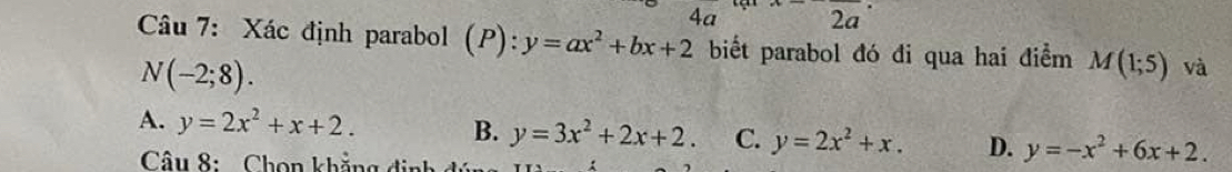 4a^ 2a 

Câu 7: Xác định parabol (P): y=ax^2+bx+2 biết parabol đó đi qua hai điểm M(1;5) và
N(-2;8).
A. y=2x^2+x+2. B. y=3x^2+2x+2. C. y=2x^2+x. D. y=-x^2+6x+2. 
Câu 8: Chọn khẳng định