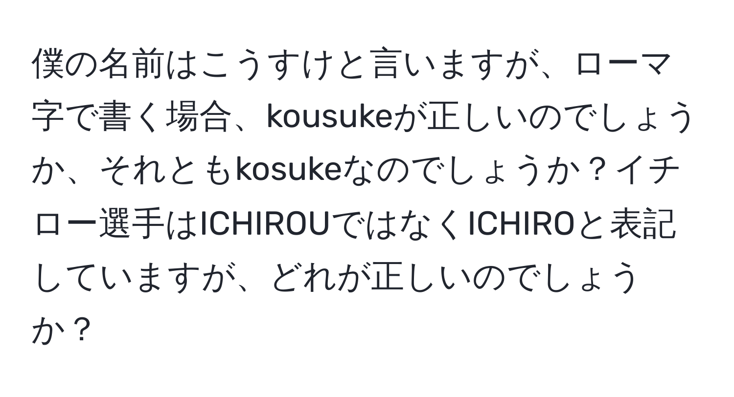 僕の名前はこうすけと言いますが、ローマ字で書く場合、kousukeが正しいのでしょうか、それともkosukeなのでしょうか？イチロー選手はICHIROUではなくICHIROと表記していますが、どれが正しいのでしょうか？