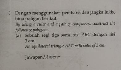 Dengan menggunakan pem baris dan jangka lukis, 
bina poligon berikut. 
By using a ruler and a pair of compasses, construct the 
following polygons. 
(a) Sebuah segi tiga sama sisi ABC dengan isi
3 cm. 
An equilateral triangle ABC with sides of 3 cm. 
Jawapan/Answer: