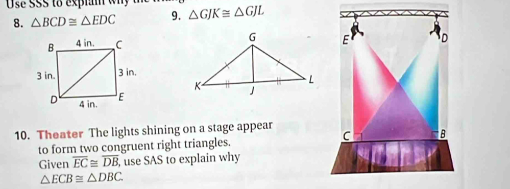 Use SSS to explan why th △ GJK≌ △ GJL
8. △ BCD≌ △ EDC 9.
E
D
10. Theater The lights shining on a stage appear
C
B
to form two congruent right triangles. 
Given overline EC≌ overline DB , use SAS to explain why
△ ECB≌ △ DBC.