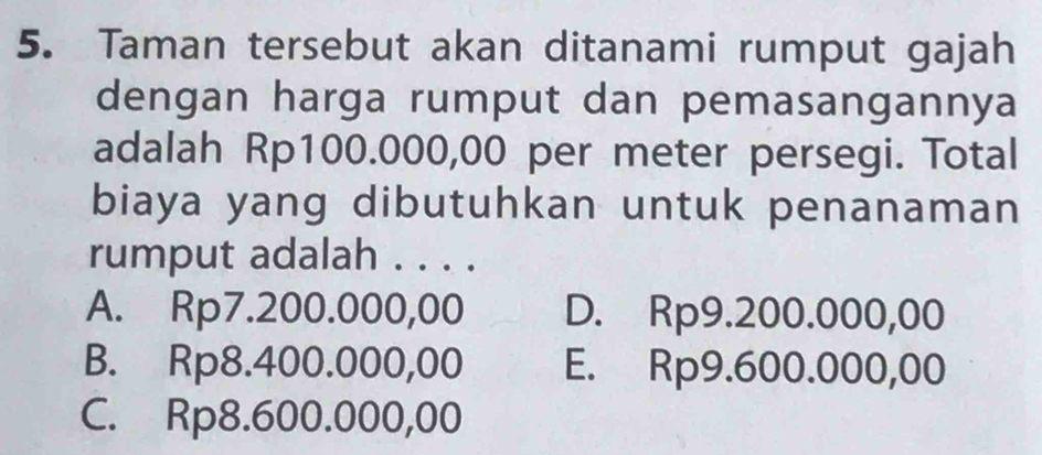 Taman tersebut akan ditanami rumput gajah
dengan harga rumput dan pemasangannya
adalah Rp100.000,00 per meter persegi. Total
biaya yang dibutuhkan untuk penanaman
rumput adalah . . . .
A. Rp7.200.000,00 D. Rp9.200.000,00
B. Rp8.400.000,00 E. Rp9.600.000,00
C. Rp8.600.000,00