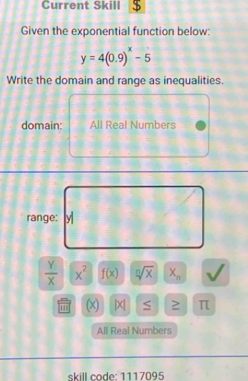 Current Skill 
Given the exponential function below:
y=4(0.9)^x-5
Write the domain and range as inequalities. 
domain: All Real Numbers 
range:
 Y/X  x^2 f(x) sqrt[n](x) X_n
''' (x) |X| ≥ π
All Real Numbers 
skill code: 1117095