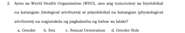 Ayon sa World Health Organization (WHO), ano ang tumutukoy sa biyolohikal
na katangian (biological attributes) at pisyolohikal na katangian (physiological
attributes) na nagtatakda ng pagkakaiba ng babae sa lalaki?
a. Gender b. Sex c. Sexual Orientation d. Gender Role