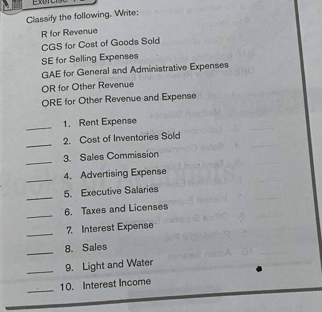 Exer c is 
Classify the following. Write: 
R for Revenue 
CGS for Cost of Goods Sold 
SE for Selling Expenses 
GAE for General and Administrative Expenses 
OR for Other Revenue 
ORE for Other Revenue and Expense 
_ 
1. Rent Expense 
_ 
2. Cost of Inventories Sold 
_ 
3. Sales Commission 
_4. Advertising Expense 
_ 
5. Executive Salaries 
_ 
6. Taxes and Licenses 
_7. Interest Expense 
_ 
8. Sales 
_9. Light and Water 
_ 
10. Interest Income