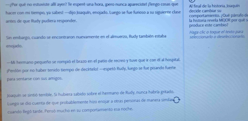 —¿Por qué no estuviste allí ayer? Te esperé una hora, ¡pero nunca apareciste! ¡Tengo cosas que Al final de la historia, Joaquín
hacer con mi tiempo, ya sabes! —dijo Joaquín, enojado. Luego se fue furioso a su siguiente clase decide cambiar su
comportamiento. ¿Qué párrafo de
antes de que Rudy pudiera responder. la historia revela MEJOR por qué s
produce este cambio?
Haga clic o toque el texto para
Sin embargo, cuando se encontraron nuevamente en el almuerzo, Rudy también estaba seleccionarlo o deseleccionarlo.
enojado.
—Mi hermano pequeño se rompió el brazo en el patio de recreo y tuve que ir con él al hospital.
;Perdón por no haber tenido tiempo de decírtelo! —espetó Rudy, luego se fue pisando fuerte
para sentarse con sus amigos.
Joaquín se sintió terrible. Si hubiera sabido sobre el hermano de Rudy, nunca habría gritado.
Luego se dio cuenta de que probablemente hizo enojar a otras personas de manera similar
cuando llegó tarde. Pensó mucho en su comportamiento esa noche.