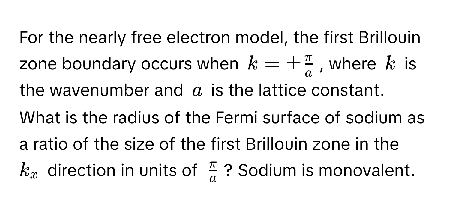 For the nearly free electron model, the first Brillouin zone boundary occurs when $k = ±  π/a $, where $k$ is the wavenumber and $a$ is the lattice constant. What is the radius of the Fermi surface of sodium as a ratio of the size of the first Brillouin zone in the $k_x$ direction in units of $ π/a $? Sodium is monovalent.