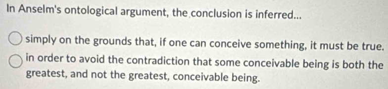 In Anselm's ontological argument, the conclusion is inferred...
simply on the grounds that, if one can conceive something, it must be true.
in order to avoid the contradiction that some conceivable being is both the
greatest, and not the greatest, conceivable being.