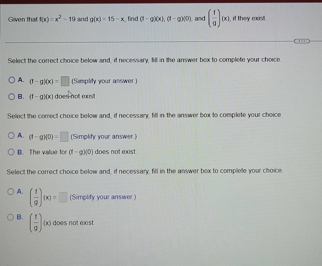 Given that f(x)=x^2-19 and g(x)=15-x , find (f-g)(x), (f-g)(0) , and ( f/g )(x), , if they exist.
Select the correct choice below and, if necessary, fill in the answer box to complete your choice.
A. (f-g)(x)=□ (Simplify your answer.)
B. (f-g)(x) does not exist.
Select the correct choice below and, if necessary, fill in the answer box to complete your choice.
A. (f-g)(0)=□ (Simplify your answer.)
B. The value for (f-g)(0) does not exist.
Select the correct choice below and, if necessary, fill in the answer box to complete your choice.
A. ( f/g )(x)=□ (Simplify your answer.)
B. ( f/g )(x) does not exist.