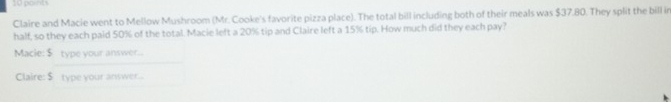 Claire and Macie went to Mellow Mushroom (Mr. Cooke's favorite pizza place). The total bill including both of their meals was $37.80. They split the bill in 
half, so they each paid 50% of the total. Macie left a 20% tip and Claire left a 15% tip. How much did they each pay? 
Macie: $ type your answer... 
Claire: $ type your anwwer..