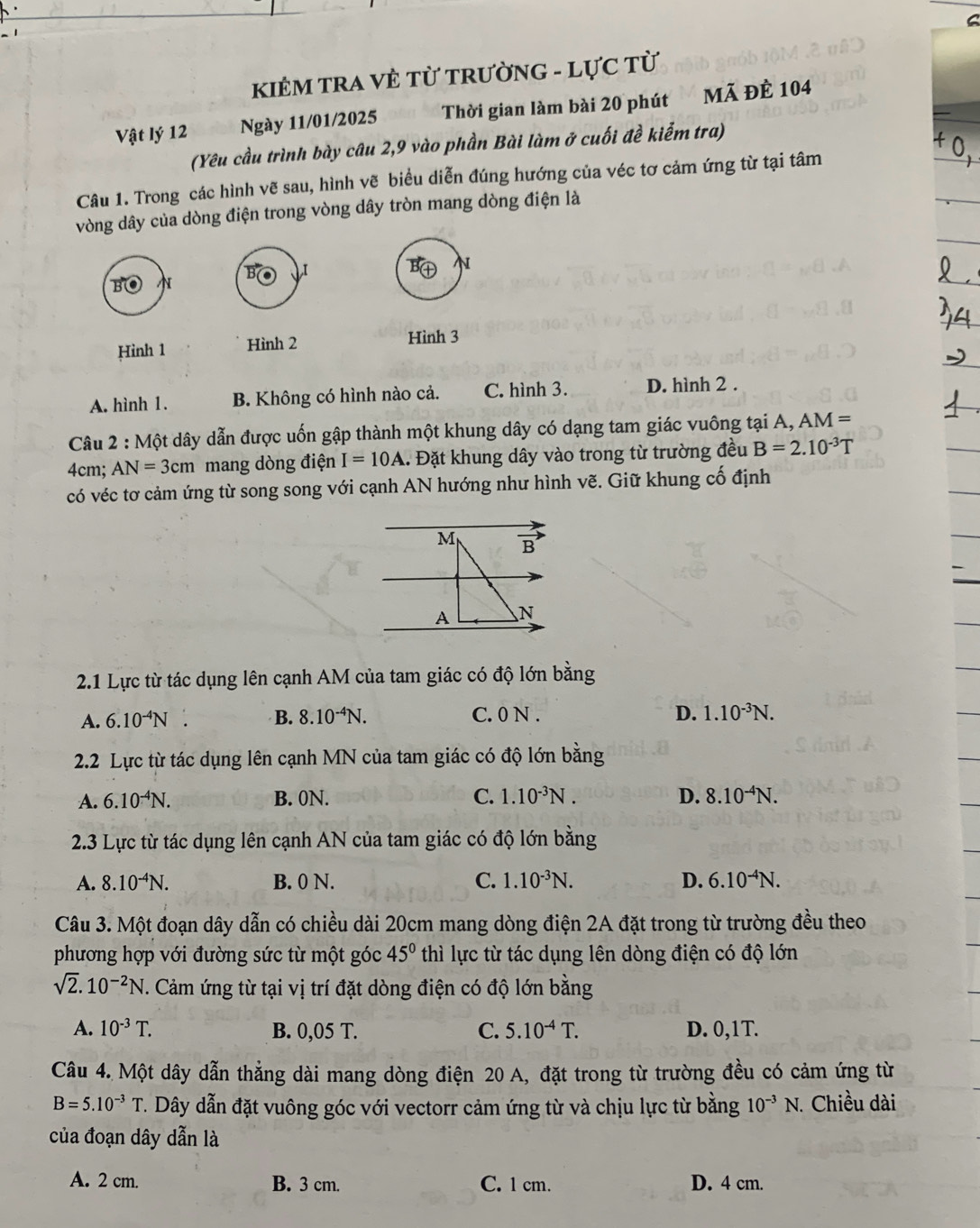 KIÊM TRA VÈ TỪ tRườnG - LựC từ
Vật lý 12 Ngày 11/01/2025 Thời gian làm bài 20 phút Mã ĐÊ 104
(Yêu cầu trình bày câu 2,9 vào phần Bài làm ở cuối đề kiểm tra)
Câu 1. Trong các hình vẽ sau, hình vẽ biểu diễn đúng hướng của véc tơ cảm ứng từ tại tâm
vòng dây của dòng điện trong vòng dây tròn mang dòng điện là
B ,I N
B N
Hình 1 Hình 2 Hình 3
A. hình 1. B. Không có hình nào cả. C. hình 3. D. hình 2 .
Câu 2:Mhat Ot # dây dẫn được uốn gập thành một khung dây có dạng tam giác vuông tại A, AM =
4cm; AN=3cm mang dòng điện I=10A l. Đặt khung dây vào trong từ trường đều B=2.10^(-3)T
có véc tơ cảm ứng từ song song với cạnh AN hướng như hình vẽ. Giữ khung cố định
M vector B
A N
2.1 Lực từ tác dụng lên cạnh AM của tam giác có độ lớn bằng
A. 6.10^(-4)N. B. 8.10^(-4)N. C. 0 N . D. 1.10^(-3)N.
2.2 Lực từ tác dụng lên cạnh MN của tam giác có độ lớn bằng
A. 6.10^(-4)N. B. 0N. C. 1.10^(-3)N. D. 8.10^(-4)N.
2.3 Lực từ tác dụng lên cạnh AN của tam giác có độ lớn bằng
A. 8.10^(-4)N. B. 0 N. C. 1.10^(-3)N. D. 6.10^(-4)N.
Câu 3. Một đoạn dây dẫn có chiều dài 20cm mang dòng điện 2A đặt trong từ trường đều theo
phương hợp với đường sức từ một góc 45° thì lực từ tác dụng lên dòng điện có độ lớn
sqrt(2).10^(-2)N T. Cảm ứng từ tại vị trí đặt dòng điện có độ lớn bằng
A. 10^(-3)T. B. 0,05 T. C. 5.10^(-4)T. D. 0,1T.
Câu 4. Một dây dẫn thẳng dài mang dòng điện 20 A, đặt trong từ trường đều có cảm ứng từ
B=5.10^(-3)T T. Dây dẫn đặt vuông góc với vectorr cảm ứng từ và chịu lực từ bằng 10^(-3)N. 1. Chiều dài
của đoạn dây dẫn là
A. 2 cm. B. 3 cm. C. 1 cm. D. 4 cm.