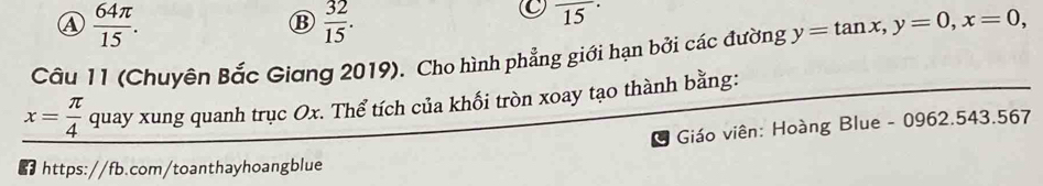 ④  64π /15 . 
B  32/15 .
overline (15)^(·)
Câu 11 (Chuyên Bắc Giang 2019). Cho hình phẳng giới hạn bởi các đường y=tan x, y=0, x=0,
x= π /4 q uay xung quanh trục Ox. Thể tích của khối tròn xoay tạo thành bằng: 
Giáo viên: Hoàng Blue - 0962.543.567 
* https://fb.com/toanthayhoangblue