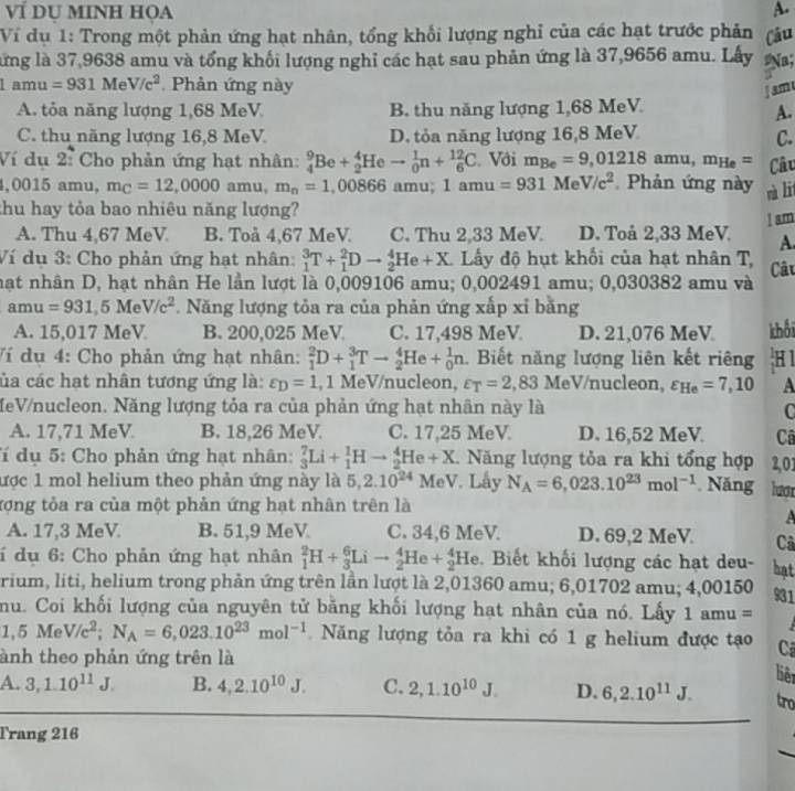 Ví DU MINH HọA A.
Ví dụ 1: Trong một phản ứng hạt nhân, tổng khối lượng nghỉ của các hạt trước phản Câu
lứng là 37,9638 amu và tổng khối lượng nghi các hạt sau phản ứng là 37,9656 amu. Lấy Na;
1amu=931MeV/c^2 Phản ứng này
sm
A. tỏa năng lượng 1,68 MeV B. thu năng lượng 1,68 MeV
A.
C. thu năng lượng 16,8 MeV D. tỏa năng lượng 16,8 MeV
C.
Ví dụ 2: Cho phản ứng hạt nhân: _4^(9Be+_2^4Heto _0^1n+_6^(12)C Với m_Be)=9,01218amu,m_He= Câu
,0015 amu, m_C=12,0000 amu, m_n=1,00866 amu; 1amu=931 . M V/c^2 Phản ứng này nà li
thu hay tỏa bao nhiêu năng lượng?
I s.m
A. Thu 4,67 MeV B. Toå 4,67 MeV. C. Thu 2,33 MeV. D. Toå 2,33 MeV. A.
Ví dụ 3: Cho phản ứng hạt nhân: _1^(3T+_1^2Dto _2^4He+X * Lấy độ hụt khối của hạt nhân T,
hạt nhân D, hạt nhân He lần lượt là 0,009106 amu; 0,002491 amu; 0,030382 amu và Câu
amu =931,5MeV/c^2). Năng lượng tỏa ra của phản ứng xấp xỉ bằng
A. 15,017 MeV B. 200,025 MeV C. 17,498 MeV D. 21,076 MeV khối
Ví dụ 4: Cho phản ứng hạt nhân: _1^(2D+_1^3Tto _2^4He+_0^1n.  Biết năng lượng liên kết riêng H1
ủa các hạt nhân tương ứng là: varepsilon _D)=1 , 1 MeV/nucleon, varepsilon _T=2,83 MeV/nucleon, varepsilon _He=7,10 A
MeV/nucleon. Năng lượng tỏa ra của phản ứng hạt nhân này là C
A. 17,71 MeV B. 18,26 MeV. C. 17,25 MeV. D. 16,52 MeV Câ
Tí dụ 5: Cho phản ứng hạt nhân: _3^(7Li+_1^1Hto _2^4He+X. Năng lượng tỏa ra khi tổng hợp 2,01
ược 1 mol helium theo phản ứng này là 5,2.10^24)MeV. Lấy N_A=6,023.10^(23)mol^(-1). Năng luợ
Xợng tỏa ra của một phản ứng hạt nhân trên là
A
A. 17,3 MeV B. 51,9 MeV C. 34,6 MeV. D. 69,2 MeV Câ
í dụ 6: Cho phản ứng hạt nhân _1^(2H+_3^6Lito _2^4He+_2^4He. Biết khối lượng các hạt deu- hạt
rium, liti, helium trong phản ứng trên lần lượt là 2,01360 amu; 6,01702 amu; 4,00150 931
nu. Coi khối lượng của nguyên tử bằng khối lượng hạt nhân của nó. Lấy 1amu=
1,5MeV/c^2);N_A=6,023.10^(23)mol^(-1). Năng lượng tỏa ra khi có 1 g helium được tạo
ành theo phản ứng trên là  Cã
liê
A. 3,1.10^(11)J. B. 4,2.10^(10)J. C. 2,1.10^(10)J. D. 6,2.10^(11)J. tro
Trang 216