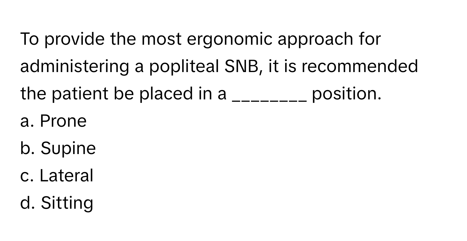 To provide the most ergonomic approach for administering a popliteal SNB, it is recommended the patient be placed in a ________ position. 

a. Prone 
b. Supine 
c. Lateral 
d. Sitting