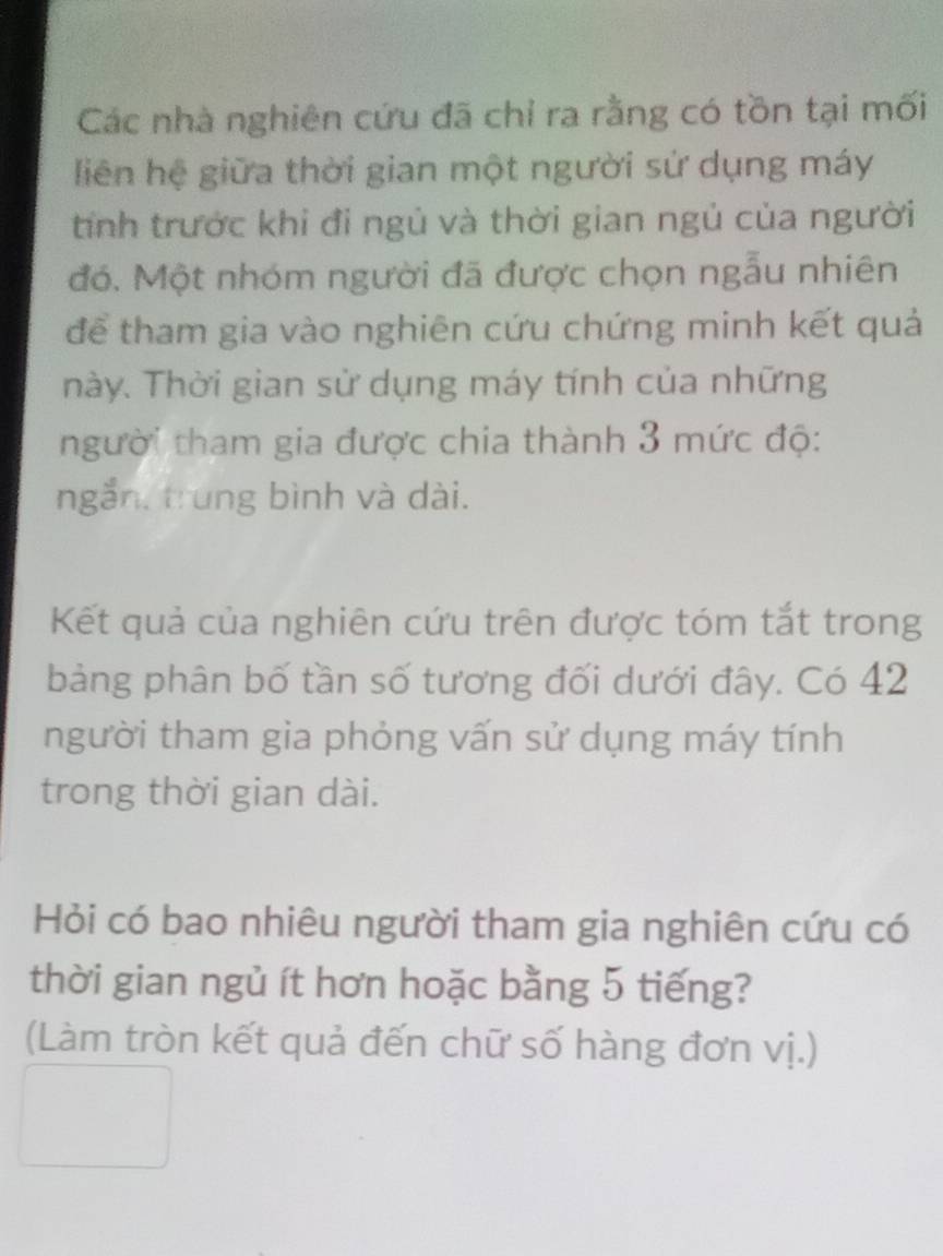 Các nhà nghiên cứu đã chỉ ra rằng có tồn tại mối 
liên hệ giữa thời gian một người sứ dụng máy 
tính trước khi đi ngủ và thời gian ngủ của người 
đó. Một nhóm người đã được chọn ngẫu nhiên 
để tham gia vào nghiên cứu chứng minh kết quả 
này. Thời gian sử dụng máy tính của những 
người tham gia được chia thành 3 mức độ: 
ngắn, trung bình và dài. 
Kết quả của nghiên cứu trên được tóm tắt trong 
bảng phân bố tần số tương đối dưới đây. Có 42
người tham gia phỏng vấn sử dụng máy tính 
trong thời gian dài. 
Hỏi có bao nhiêu người tham gia nghiên cứu có 
thời gian ngủ ít hơn hoặc bằng 5 tiếng? 
(Làm tròn kết quả đến chữ số hàng đơn vị.)