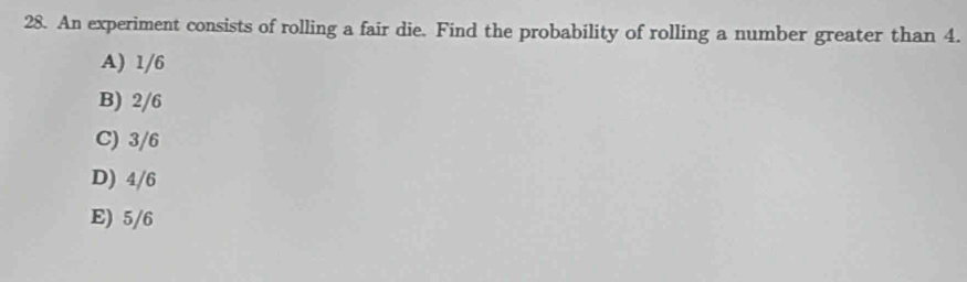 An experiment consists of rolling a fair die. Find the probability of rolling a number greater than 4.
A) 1/6
B) 2/6
C) 3/6
D) 4/6
E) 5/6