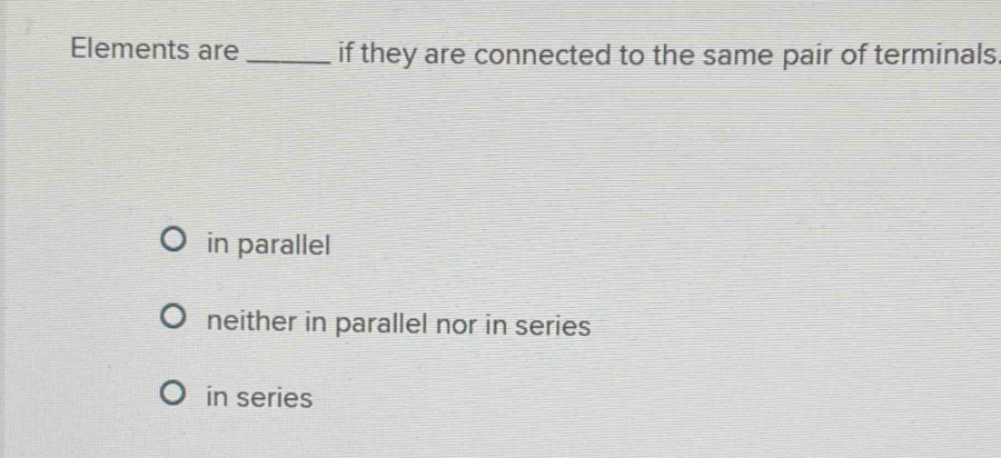 Elements are _if they are connected to the same pair of terminals
in parallel
neither in parallel nor in series
in series