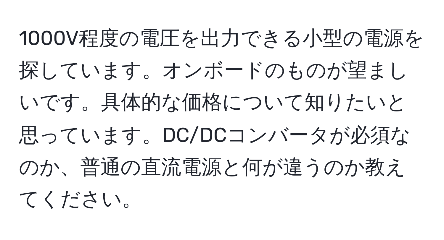 1000V程度の電圧を出力できる小型の電源を探しています。オンボードのものが望ましいです。具体的な価格について知りたいと思っています。DC/DCコンバータが必須なのか、普通の直流電源と何が違うのか教えてください。