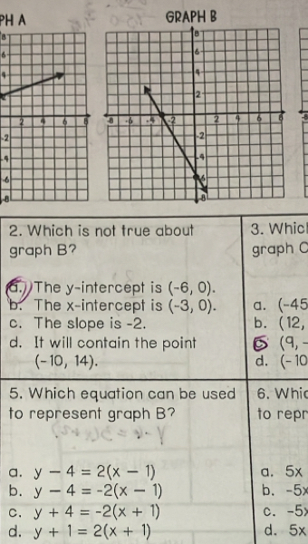 PH A
6
4
-8
-2
-4
-6
8
2. Which is not true about 3. Whic
graph B? graph C
a. The y-intercept is (-6,0).
b. The x-intercept is (-3,0). a. -45
c. The slope is -2. b. (12,
d. It will contain the point 6 (9,-
(-10,14).
d. (-10
5. Which equation can be used 6. Whic
to represent graph B? to repr
a. y-4=2(x-1) a. 5x
b. y-4=-2(x-1) b. - 5x
C. y+4=-2(x+1) C. 5
d. y+1=2(x+1) d. 5x