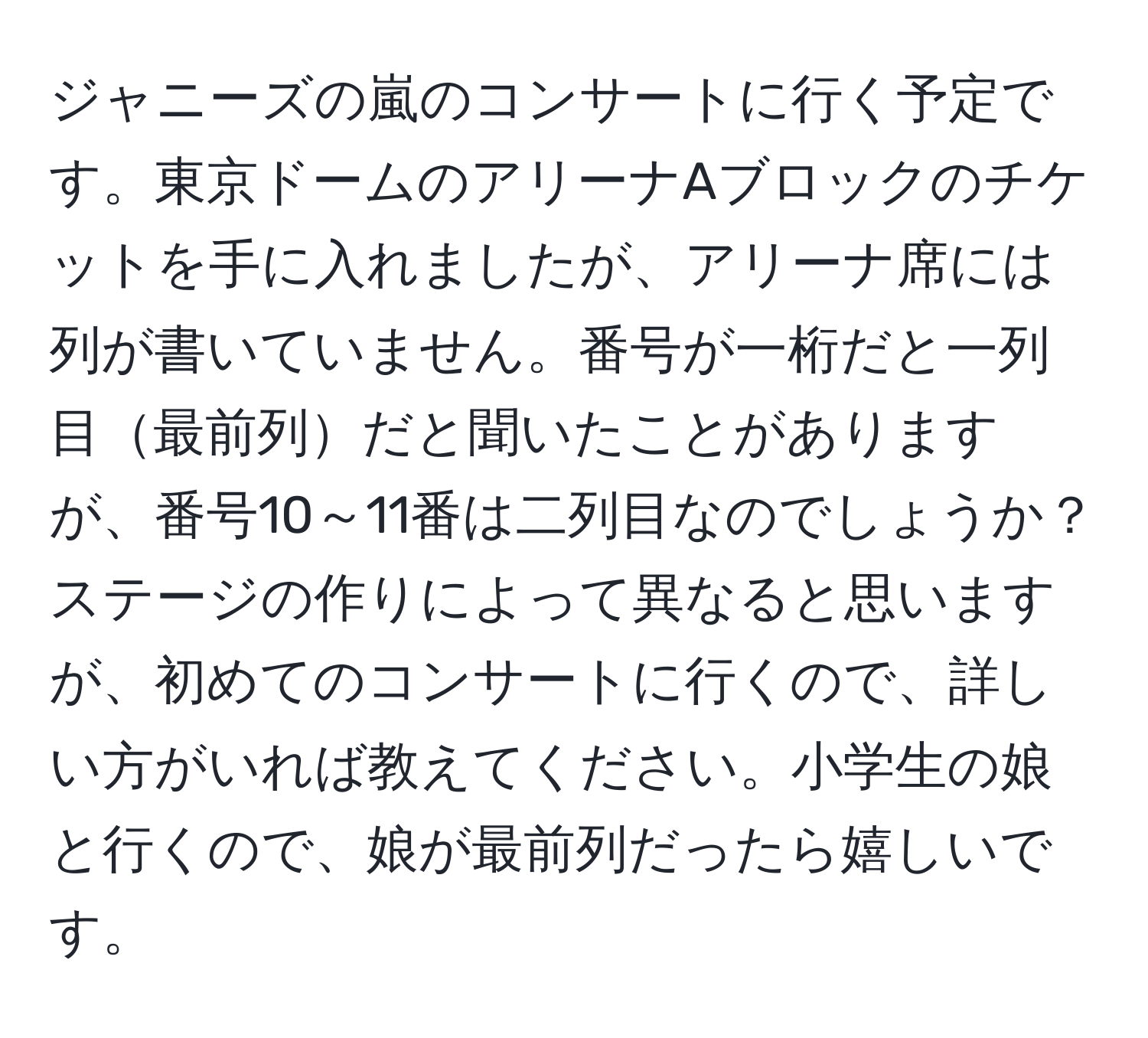 ジャニーズの嵐のコンサートに行く予定です。東京ドームのアリーナAブロックのチケットを手に入れましたが、アリーナ席には列が書いていません。番号が一桁だと一列目最前列だと聞いたことがありますが、番号10～11番は二列目なのでしょうか？ステージの作りによって異なると思いますが、初めてのコンサートに行くので、詳しい方がいれば教えてください。小学生の娘と行くので、娘が最前列だったら嬉しいです。