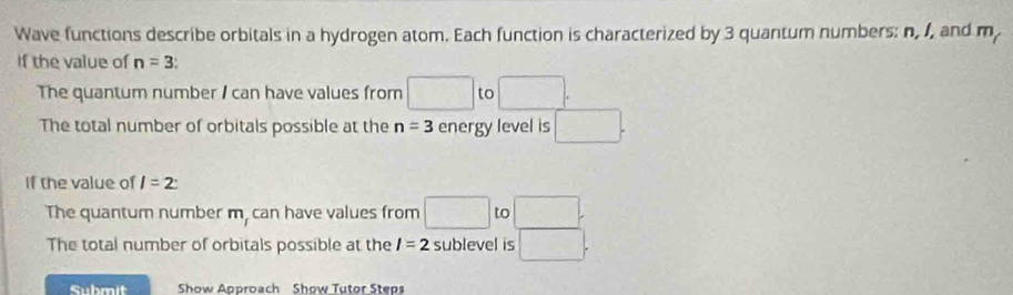 Wave functions describe orbitals in a hydrogen atom. Each function is characterized by 3 quantum numbers: n, 1, and m
If the value of n=3
The quantum number I can have values from □ to □. 
The total number of orbitals possible at the n=3 energy level is □. 
If the value of l=2 : 
The quantum number m, can have values from □ to□. 
The total number of orbitals possible at the I=2 sublevel is □. 
Submit Show Approach Show Tutor Steps