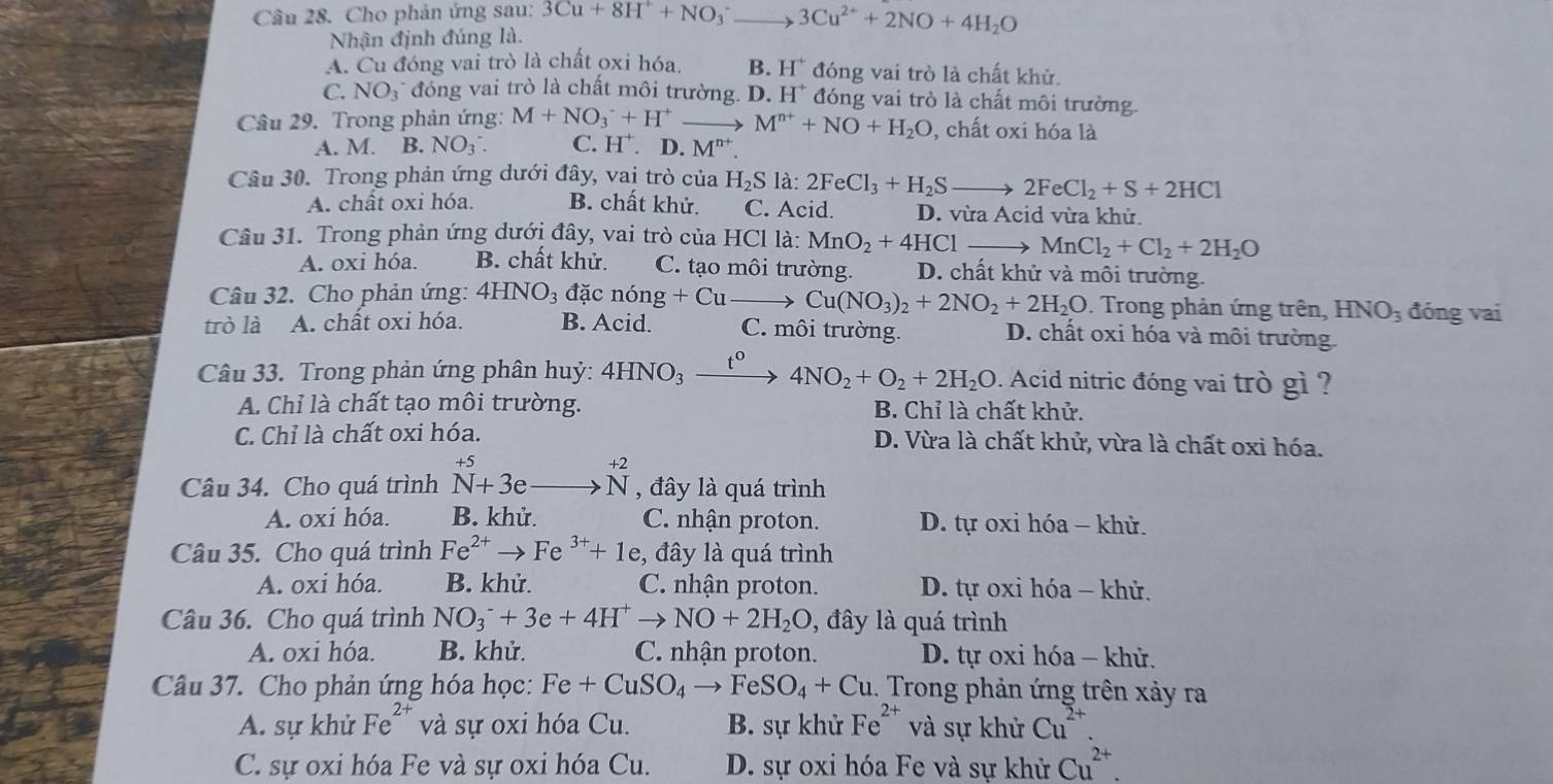 Cho phản ứng sau: 3Cu+8H^++NO_3^(- 3Cu^2+)+2NO+4H_2O
Nhận định đúng là.
A. Cu đóng vai trò là chất oxi hóa. B. H^+ đóng vai trò là chất khử.
C. NO_3 * đóng vai trò là chất môi trường. D. H^+ đóng vai trò là chất môi trường.
Câu 29. Trong phản ứng: M+NO_3^(-+H^+) M^(n+)+NO+H_2O , chất oxi hóa là
A. M. B. NO_3^-. C. H^+. D. M"
Câu 30. Trong phản ứng dưới đây, vai trò của H_2S là: 2FeCl_3+H_2S 2FeCl_2+S+2HCl
A. chất oxi hóa. B. chất khử. C. Acid. D. vừa Acid vừa khử.
Câu 31. Trong phản ứng dưới đây, vai trò của HC l là: MnO_2+4HClto MnCl_2+Cl_2+2H_2O
A. oxi hóa. B. chất khử. C. tạo môi trường. D. chất khử và môi trường.
Câu 32. Cho phản ứng: 4HNO_3 đặc nong+Cu Cu(NO_3)_2+2NO_2+2H_2O. Trong phản ứng trên, HNO_3 đóng vai
trò là A. chất oxi hóa. B. Acid. C. môi trường. D. chất oxi hóa và môi trường.
Câu 33. Trong phản ứng phân huỷ: 4HNO_3_ t^0 4NO_2+O_2+2H_2O. Acid nitric đóng vai trò gì ?
A. Chỉ là chất tạo môi trường. B. Chỉ là chất khử.
C. Chỉ là chất oxi hóa. D. Vừa là chất khử, vừa là chất oxi hóa.
+5
12
Câu 34. Cho quá trình N+3e , đây là quá trình
A. oxi hóa. B. khử. C. nhận proton. D. tự oxi hóa - khử.
Câu 35. Cho quá trình Fe^(2+)to Fe^(3+)+1e , đây là quá trình
A. oxi hóa. B. khử. C. nhận proton.  D. tự oxi hóa - khử.
Câu 36. Cho quá trình NO_3^(-+3e+4H^+)to NO+2H_2O , đây là quá trình
A. oxi hóa. B. khử. C. nhận proton. D. tự oxi hóa - khử.
Câu 37. Cho phản ứng hóa học: Fe+CuSO_4to FeSO_4+Cu.. Trong phản ứng trên xảy ra
A. sự khử Fe^(2+) và sự oxi hóa Cu. B. sự khử Fe^(2+) và sự khử Cu^(2+).
C. sự oxi hóa Fe và sự oxi hóa Cu. D. sự oxi hóa Fe và sự khử Cu^(2+).