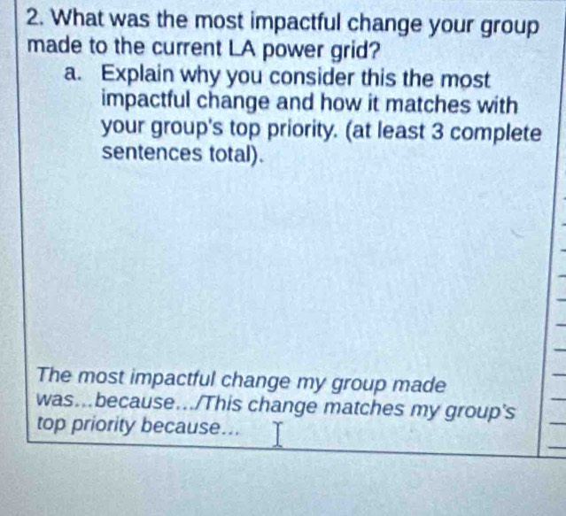 What was the most impactful change your group 
made to the current LA power grid? 
a. Explain why you consider this the most 
impactful change and how it matches with 
your group's top priority. (at least 3 complete 
sentences total). 
The most impactful change my group made 
was...because.../This change matches my group's 
top priority because... 
_ 
_