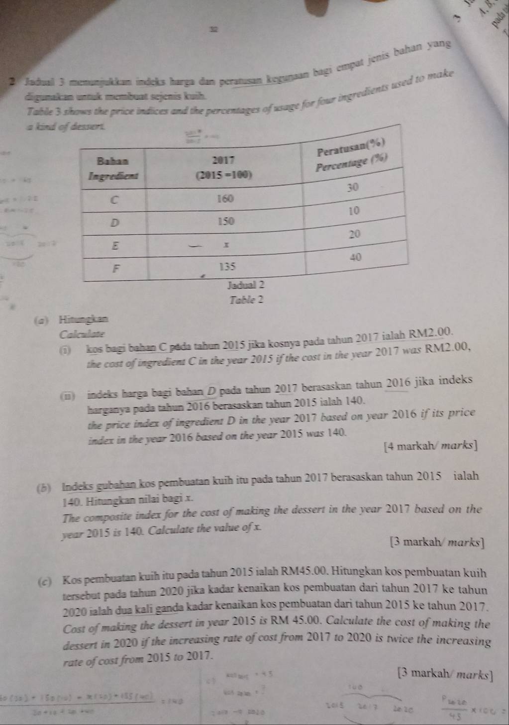 、 
≌ 
Jadual 3 menanjukkan indeks hørga dan perətusan kegunsan bagi empat jenis bahan yang 
Table 3 shows the price indices and the percentages of usage for four ingredients used to make 
digunakan untuk membuat sejenis kuih. 
a kind 
Table 2 
(a) Hitungkan 
Calculate 
(i kos bagi bahan C pada tahun 2015 jika kosnya pada tahun 2017 ialah RM2.00. 
the cost of ingredient C in the year 2015 if the cost in the year 2017 was RM2.00, 
(i) indeks harga bagi bahan D pada tahun 2017 berasaskan tahun 2016 jika indeks 
harganya pada tahun 2016 berasaskan tahun 2015 ialah 140. 
the price index of ingredient D in the year 2017 based on year 2016 if its price 
index in the year 2016 based on the year 2015 was 140. 
[4 markah/marks] 
(b) Indeks gubahan kos pembuatan kuih itu pada tahun 2017 berasaskan tahun 2015 ialah
140. Hitungkan nilai bagi x. 
The composite index for the cost of making the dessert in the year 2017 based on the 
year 2015 is 140. Calculate the value of x. 
[3 markah/marks] 
(c) Kos pembuatan kuih itu pada tahun 2015 ialah RM45.00. Hitungkan kos pembuatan kuih 
tersebut pada tahun 2020 jika kadar kenaikan kos pembuatan dari tahun 2017 ke tahun 
2020 ialah dua kali ganda kadar kenaikan kos pembuatan dari tahun 2015 ke tahun 2017. 
Cost of making the dessert in year 2015 is RM 45.00. Calculate the cost of making the 
dessert in 2020 if the increasing rate of cost from 2017 to 2020 is twice the increasing 
rate of cost from 2015 to 2017. 
[3 markah/ marks]