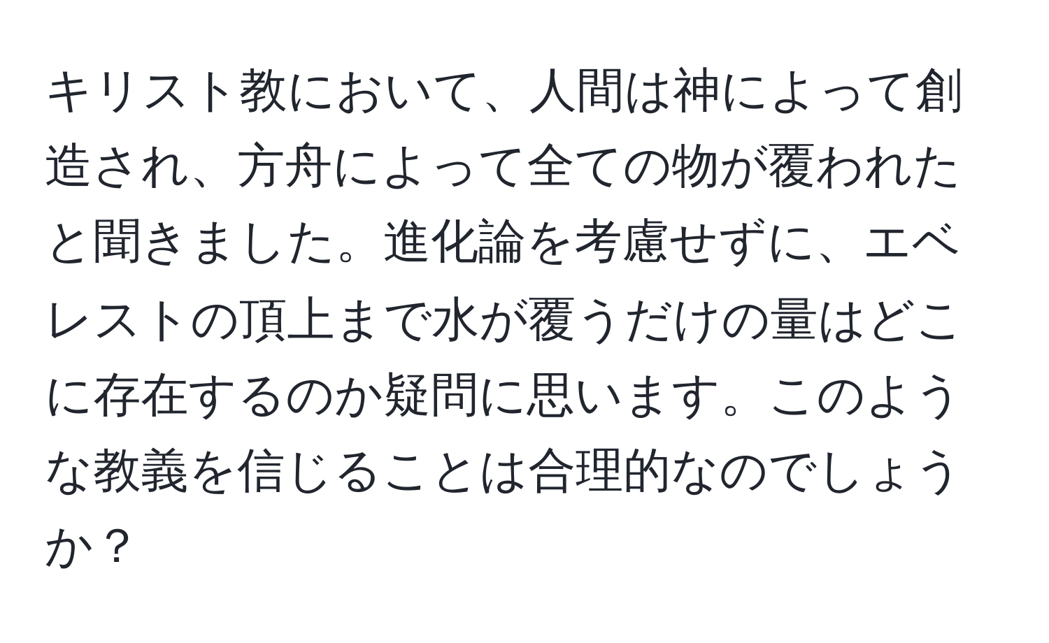 キリスト教において、人間は神によって創造され、方舟によって全ての物が覆われたと聞きました。進化論を考慮せずに、エベレストの頂上まで水が覆うだけの量はどこに存在するのか疑問に思います。このような教義を信じることは合理的なのでしょうか？