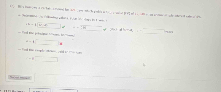 Billy borrows a certain amount for 324 days which yields a future value (FV) of 12,540 at an annual simple interest rate of 5%
Determine the following values. (Use 360 days in 1 year.)
FV=$12,540 □ R=0.05 □ (decimal format) t=□ years
Find the principal amount borrowed
P=$ □ *
→ Find the simple interest paid on this loan
I=$□
Submit Answer 
[1/1 Pại