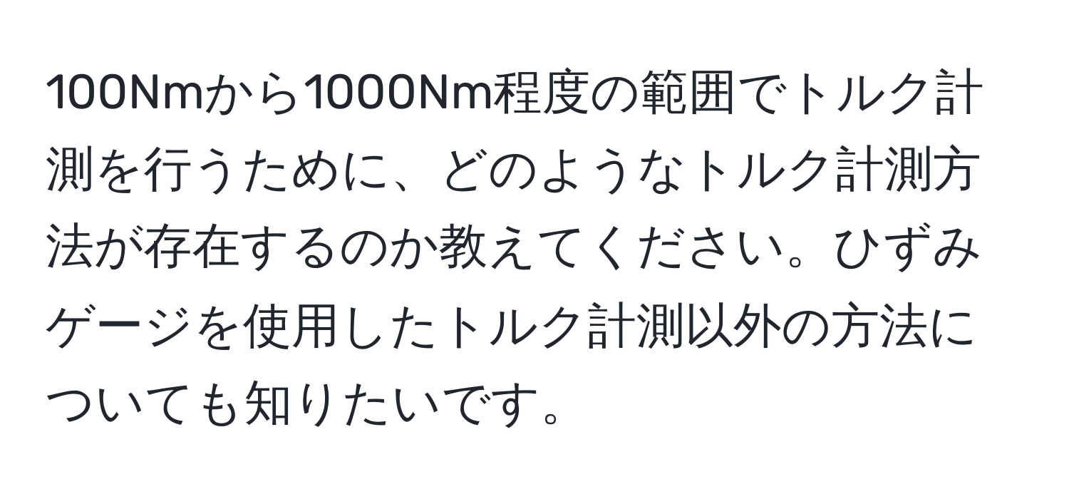 100Nmから1000Nm程度の範囲でトルク計測を行うために、どのようなトルク計測方法が存在するのか教えてください。ひずみゲージを使用したトルク計測以外の方法についても知りたいです。